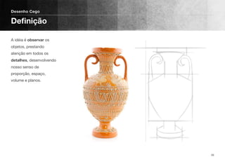 A idéia é observar os
objetos, prestando
atenção em todos os
detalhes, desenvolvendo
nosso senso de
proporção, espaço,
volume e planos.
Desenho Cego
Deﬁnição
26
 