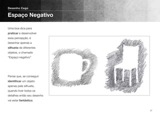 Uma boa dica para
praticar e desenvolver
essa percepção, é
desenhar apenas a
silhueta de diferentes
objetos, o chamado
“Espaço negativo” 
 
 
 
Pense que, se conseguir
identiﬁcar um objeto
apenas pela silhueta,
quando tiver todos os
detalhes então seu desenho
vai estar fantástico.
Desenho Cego
Espaço Negativo
27
 