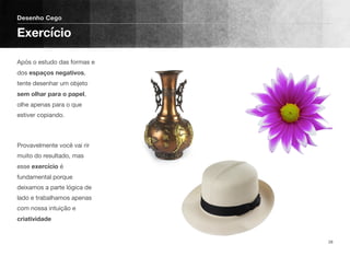 Após o estudo das formas e
dos espaços negativos,
tente desenhar um objeto
sem olhar para o papel,
olhe apenas para o que
estiver copiando.
Provavelmente você vai rir
muito do resultado, mas
esse exercício é
fundamental porque
deixamos a parte lógica de
lado e trabalhamos apenas
com nossa intuição e
criatividade
Desenho Cego
Exercício
28
 