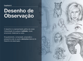 Capítulo 6
Desenho de
Observação
O desenho é a representação gráﬁca da nossa
interpretação de qualquer realidade, visual,
emocional, intelectual ou outra. 
 
Enquadramento, composição, proporção e
perspectiva são os quatro elementos básicos do
Desenho de observação.
 