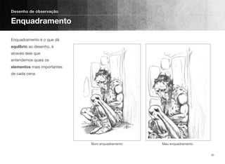 Enquadramento é o que dá
equlíbrio ao desenho, é
através dele que
entendemos quais os
elementos mais importantes
de cada cena.
Desenho de observação
Enquadramento
30
Bom enquadramento Mau enquadramento
 
