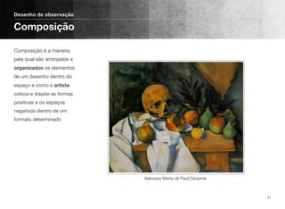 Composição é a maneira
pela qual são arranjados e
organizados os elementos
de um desenho dentro do
espaço e como o artista
coloca e dispõe as formas
positivas e os espaços
negativos dentro de um
formato determinado
Desenho de observação
Composição
31
Natureza Morta de Paul Cézanne
 