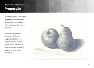 A proporção tem a ver com o
tamanho de um elemento
no desenho em relação a
outro elemento do mesmo
desenho. 
 
Devemos desenhar os
elementos de forma
proporcional como na
imagem ao lado, dessa
maneira, não corremos o
risco de termos uma pêra
gigante ou uma maçã
minúscula
Desenho de observação
Proporção
32
 