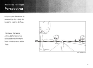 Os principais elementos da
perspectiva são a linha do
horizonte e ponto de fuga. 
 
 
 
• Linha do Horizonte 
A linha do horizonte ﬁca
localizada exatamente no
limite do alcance da nossa
visão
Desenho de observação
Perspectiva
34
fonte: sobrearte ©
 