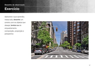 Aplicando o que aprendeu
nessa aula, desenhe um
cenário com os objetos que
desejar, lembre-se do
enquadramento,
composição, proporção e
perspectiva
Desenho de observação
Exercício
37
 