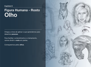 Capítulo 8
Figura Humana - Rosto
Olho
Chegou a hora de aplicar o que aprendemos para
desenhar pessoas.
Para facilitar o entendimento e o treinamento,
vamos dividir o rosto em partes. 
 
Começaremos pelos olhos.
 