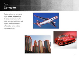 Tudo o que vemos tem como
forma ﬁguras geométricas,
desde objetos mais simples
como uma laranja (círculo), até
objetos mais detalhados e
soﬁsticados como aviões,
carros e edifícios.
Forma
Conceito
3
 