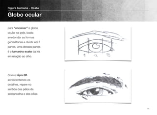 para “encaixar” o globo
ocular na pele, basta
arredondar as formas
geométricas e dividir em 3
partes, uma dessas partes
é o tamanho exato da íris
em relação ao olho. 
 
 
 
Com o lápis 6B
acrescentamos os
detalhes, repare no
sentido dos pêlos da
sobrancelha e dos cílios
Figura humana - Rosto
Globo ocular
44
 