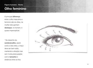 A principal diferença
entre o olho masculino e
feminino são os cílios, na
mulher eles ganham
destaque, no homem, é
quase imperceptível. 
 
* No desenho da
sombrancelha, assim
como o dos cílios, o traço
deve ser bem solto,
mantendo a direção mas
sem muita preocupação
com o tamanho e
distância entre os ﬁos.
Figura humana - Rosto
Olho feminino
45
 