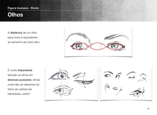  
A distância de um olho
para outro é equivalente
ao tamanho de outro olho 
 
 
 
 
 
É muito importante
estudar os olhos em
diversas posições, aﬁnal,
você não vai desenhar só
fotos de carteira de
identidade, certo?
Figura humana - Rosto
Olhos
46
 