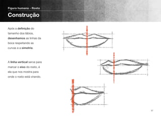Após a deﬁnição do
tamanho dos lábios,
desenhamos as linhas da
boca respeitando as
curvas e a simetria.
A linha vertical serve para
marcar o eixo do rosto, é
ela que nos mostra para
onde o rosto está virando. 
 
Figura humana - Rosto
Construção
57
 
