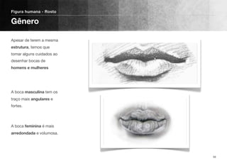 Apesar de terem a mesma
estrutura, temos que
tomar alguns cuidados ao
desenhar bocas de
homens e mulheres 
 
A boca masculina tem os
traço mais angulares e
fortes.
A boca feminina é mais
arredondada e volumosa.
Figura humana - Rosto
Gênero
58
 