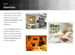 Faça um teste rápido. Olhe em
volta e repare em tudo o que
compõe o seu ambiente,
repare em cada objeto e tente
reduzí-lo à uma forma
geométrica. 
 
Um bom exercício é procurar
objetos em revista, livros ou
jornais e, colocando um papel
sobre a foto, desenhe apenas
as ﬁguras geométricas que
formam cada objeto. 
Forma
Exercício
5
 