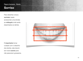 Para desenhar a boca
sorrindo, basta
acrescentar uma divisão
ao retângulo onde serão
desenhados os dentes
É importante tomar
cuidado com o desenho
dos dentes, eles devem
ser muito suaves para
não parecerem grosseiros.
Figura humana - Rosto
Sorriso
59
 