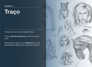 Capítulo 2
Traço
Você já deve ter ouvido a seguinte frase:  
 
“Fulano desenha muito bem, ele tem um ótimo
traço” 
 
Básicamente o traço é o que diferencia um bom
desenhista de alguém que só gosta de desenhar.
 