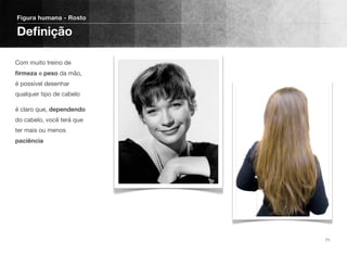 Com muito treino de
ﬁrmeza e peso da mão,
é possível desenhar
qualquer tipo de cabelo
é claro que, dependendo
do cabelo, você terá que
ter mais ou menos
paciência
Figura humana - Rosto
Deﬁnição
71
 