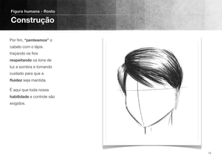 Por ﬁm, “penteamos” o
cabelo com o lápis
traçando os ﬁos
respeitando os tons de
luz e sombra e tomando
cuidado para que a
ﬂuidez seja mantida.
É aqui que toda nossa
habilidade e controle são
exigidos.
Figura humana - Rosto
Construção
74
 