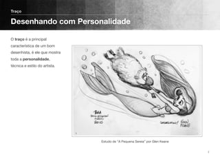 O traço é a principal
característica de um bom
desenhista, é ele que mostra
toda a personalidade,
técnica e estilo do artista. 
Traço
Desenhando com Personalidade
7
Estudo de “A Pequena Sereia” por Glen Keane
 