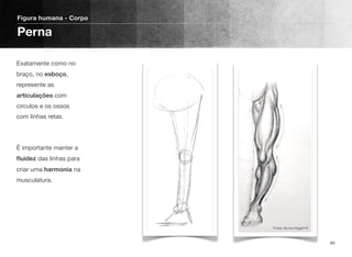 Exatamente como no
braço, no esboço,
represente as
articulações com
circulos e os ossos
com linhas retas. 
 
 
É importante manter a
ﬂuidez das linhas para
criar uma harmonia na
musculatura.
Figura humana - Corpo
Perna
89
Fonte: Burne Hogart ©
 