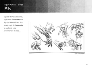 Apesar de “assustadora”,
aplicando o conceito das
ﬁguras geométricas , ﬁca
muito mais fácil assimilar
a anatomia e os
movimentos da mão.
Figura humana - Corpo
Mão
98
Fonte: Burne Hogart ©
 