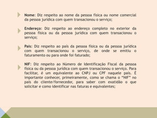 Nome: Diz respeito ao nome da pessoa física ou nome comercial
da pessoa jurídica com quem transacionou o serviço;
Endereço: Diz respeito ao endereço completo no exterior da
pessoa física ou da pessoa jurídica com quem transacionou o
serviço;
País: Diz respeito ao país da pessoa física ou da pessoa jurídica
com quem transacionou o serviço, de onde se emitiu o
faturamento ou para onde foi faturado;
NIF: Diz respeito ao Número de Identificação Fiscal da pessoa
física ou da pessoa jurídica com quem transacionou o serviço. Para
facilitar, é um equivalente ao CNPJ ou CPF naquele país. É
importante conhecer, primeiramente, como se chama o “NIF” no
país do cliente/fornecedor, para saber com exatidão o que
solicitar e como identificar nas faturas e equivalentes;
 