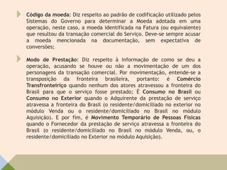 Código da moeda: Diz respeito ao padrão de codificação utilizado pelos
Sistemas do Governo para determinar a Moeda adotada em uma
operação, neste caso, a moeda identificada na Fatura (ou equivalente)
que resultou da transação comercial do Serviço. Deve-se sempre acusar
a moeda mencionada na documentação, sem expectativa de
conversões;
Modo de Prestação: Diz respeito à informação de como se deu a
operação, acusando se houve ou não a movimentação de um dos
personagens da transação comercial. Por movimentação, entende-se a
transposição da fronteira brasileira, portanto: é Comércio
Transfronteiriço quando nenhum dos atores atravessou a fronteira do
Brasil para que o serviço fosse prestado; É Consumo no Brasil ou
Consumo no Exterior quando o Adquirente da prestação de serviço
atravessa a fronteira do Brasil (o residente/domiciliado no exterior no
módulo Venda ou o residente/domiciliado no Brasil no módulo
Aquisição). E por fim, é Movimento Temporário de Pessoas Físicas
quando o Fornecedor da prestação de serviço atravessa a fronteira do
Brasil (o residente/domiciliado no Brasil no módulo Venda, ou, o
residente/domiciliado no Exterior no módulo Aquisição).
 