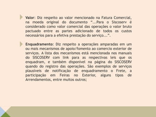 Valor: Diz respeito ao valor mencionado na Fatura Comercial,
na moeda original do documento “...Para o Siscoserv é
considerado como valor comercial das operações o valor bruto
pactuado entre as partes adicionado de todos os custos
necessários para a efetiva prestação do serviço...”.
Enquadramento: Diz respeito a operações amparadas em um
ou mais mecanismos de apoio/fomento ao comercio exterior de
serviços. A lista dos mecanismos está mencionada nos manuais
do SISCOSERV com link para as respectivas leis que os
enquadram, e também disponível na página do SISCOSERV
quando do registro das operações. São exemplos de serviços
plausíveis de notificação de enquadramento o Frete, a
participação em Feiras no Exterior, alguns tipos de
Arrendamentos, entre muitos outros;
 