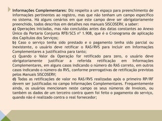 Informações Complementares: Diz respeito a um espaço para preenchimento de
informações pertinentes ao registro, mas que não tenham um campo específico
no sistema. Há alguns cenários em que este campo deve ser obrigatoriamente
preenchido, todos descritos em detalhes nos manuais SISCOSERV, a saber:
a) Operações iniciadas, mas não concluídas antes das datas constantes ao Anexo
Único da Portaria Conjunta RFB/SCS nº 1.908, que é o Cronograma de aplicação
dos Capítulos dos Serviços;
b) Caso o serviço tenha sido prestado e o pagamento tenha sido parcial ou
inexistente, o usuário deve retificar o RAS/RVS para incluir em Informações
Complementares a justificativa para tanto;
c) Quando o Valor da Operação for retificado para zero, o usuário deve
obrigatoriamente justificar a referida retificação em Informações
Complementares, em alguns casos indicando o número do RAS correto, em outros
casos indicando o número do RVS, conforme prerrogativas de retificação previstas
pelos Manuais SISCOSERV;
d) Todas as retificações de valor no RAS/RVS realizadas após o primeiro RP/RF
devem ser justificadas no campo Informações Complementares. Frequentemente
ainda, os usuários mencionam neste campo os seus números de Invoices, ou
também os dados de um terceiro contra quem foi feito o pagamento do serviço,
quando não é realizado contra o real fornecedor;
 