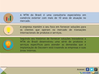A WTM do Brasil é uma consultoria especialista em
comércio exterior com mais de 10 anos de atuação no
mercado.
A empresa mantém o seu foco em fornecer soluções para
os clientes que operam no mercado de transações
internacionais de produtos e serviços.
Seguindo seu histórico de fornecer soluções inovadoras a
WTM do Brasil desenvolveu uma série de produtos e
serviços específicos para atender as demandas que a
implantação do Siscoserv está trazendo as empresas e suas
áreas internas.
Acesse:
 
