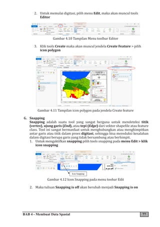 BAB 4 - Membuat Data Spasial 77
2. Untuk memulai digitasi, pilih menu Edit, maka akan muncul tools
Editor
Gambar 4.10 Tampilan Menu toolbar Editor
3. Klik tools Create maka akan muncul jendela Create Feature > pilih
icon polygon
Gambar 4.11 Tampilan icon polygon pada jendela Create feature
G. Snapping
Snapping adalah suatu tool yang sangat berguna untuk mendeteksi titik
(vertex), ujung garis (End), atau tepi (Edge) dari vektor shapefile atau feature
class. Tool ini sangat bermanfaat untuk menghubungkan atau menghimpitkan
antar garis atau titik dalam proes digitasi, sehingga bisa mereduksi kesalahan
dalam digitasi berupa garis yang tidak bersambung atau berhimpit.
1. Untuk mengaktifkan snapping pilih tools snapping pada menu Edit > klik
icon snapping
Gambar 4.12 Icon Snapping pada menu toobar Edit
2. Maka tulisan Snapping is off akan berubah menjadi Snapping is on
 
