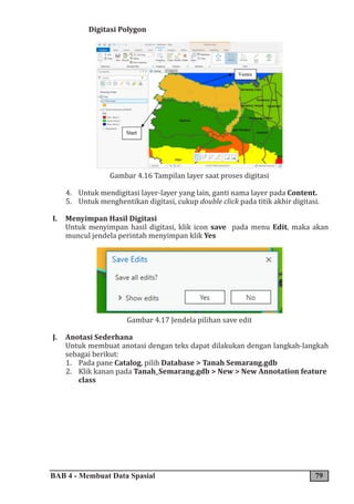 BAB 4 - Membuat Data Spasial 79
Digitasi Polygon
Gambar 4.16 Tampilan layer saat proses digitasi
4. Untuk mendigitasi layer-layer yang lain, ganti nama layer pada Content.
5. Untuk menghentikan digitasi, cukup double click pada titik akhir digitasi.
I. Menyimpan Hasil Digitasi
Untuk menyimpan hasil digitasi, klik icon save pada menu Edit, maka akan
muncul jendela perintah menyimpan klik Yes
Gambar 4.17 Jendela pilihan save edit
J. Anotasi Sederhana
Untuk membuat anotasi dengan teks dapat dilakukan dengan langkah-langkah
sebagai berikut:
1. Pada pane Catalog, pilih Database > Tanah Semarang.gdb
2. Klik kanan pada Tanah_Semarang.gdb > New > New Annotation feature
class
 