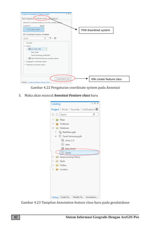 82 Sistem Informasi Geografis Dengan ArcGIS Pro
Gambar 4.22 Pengaturan coordinate system pada Annotasi
5. Maka akan muncul Annotasi Feature class baru
Gambar 4.23 Tampilan Annotation feature class baru pada geodatabase
 