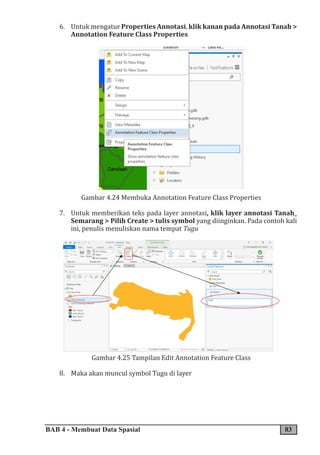 BAB 4 - Membuat Data Spasial 83
6. Untuk mengatur Properties Annotasi, klik kanan pada Annotasi Tanah >
Annotation Feature Class Properties
Gambar 4.24 Membuka Annotation Feature Class Properties
7. Untuk memberikan teks pada layer annotasi, klik layer annotasi Tanah_
Semarang > Pilih Create > tulis symbol yang diinginkan. Pada contoh kali
ini, penulis menuliskan nama tempat Tugu
Gambar 4.25 Tampilan Edit Annotation Feature Class
8. Maka akan muncul symbol Tugu di layer
 