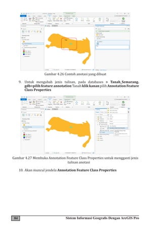 84 Sistem Informasi Geografis Dengan ArcGIS Pro
Gambar 4.26 Contoh anotasi yang dibuat
9. Untuk mengubah jenis tulisan, pada databases > Tanah_Semarang.
gdb>pilih feature annotation Tanah klik kanan pilih Annotation Feature
Class Properties
Gambar 4.27 Membuka Annotation Feature Class Properties untuk mengganti jenis
tulisan anotasi
10. Akan muncul jendela Annotation Feature Class Properties
 