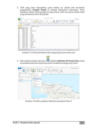BAB 4 - Membuat Data Spasial 87
3. Titik yang akan ditampilkan pada latihan ini adalah titik koordinat
pengambilan Sampel Tanah di wilayah Kabupaten Indramayu. Perlu
diketahui bahwa titik koordinat setiap lokasi telah tercantum dalam tabel
yang berekstensi Excel Workbook
Gambar 4.33 Data koordinat titik sampel pada microsoft excel
4. Klik tombol tambah data baru pilihlah Add Data XY Event Data untuk
menambah data baru berformat Excel workbook sebagai layer baru
Gambar 4.34 Menu pilihan Add Data koordinat X dan Y
 