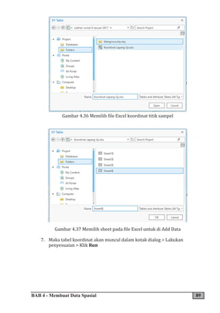 BAB 4 - Membuat Data Spasial 89
Gambar 4.36 Memilih file Excel koordinat titik sampel
Gambar 4.37 Memilih sheet pada file Excel untuk di Add Data
7. Maka tabel koordinat akan muncul dalam kotak dialog > Lakukan
penyesuaian > Klik Run
 
