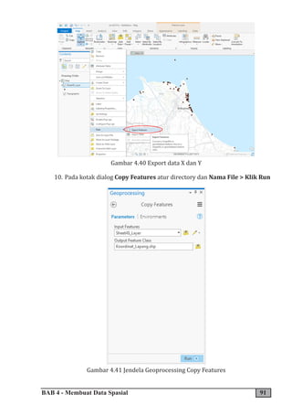 BAB 4 - Membuat Data Spasial 91
Gambar 4.40 Export data X dan Y
10. Pada kotak dialog Copy Features atur directory dan Nama File > Klik Run
Gambar 4.41 Jendela Geoprocessing Copy Features
 