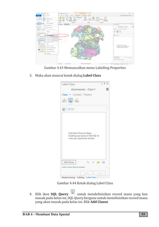 BAB 4 - Membuat Data Spasial 93
Gambar 4.43 Memunculkan menu Labelling Properties
3. Maka akan muncul kotak dialog Label Class
Gambar 4.44 Kotak dialog Label Class
4. Klik ikon SQL Query untuk mendefinisikan record mana yang kan
masuk pada kelas ini, SQL Query berguna untuk menefinisikan record mana
yang akan masuk pada kelas ini. Klik Add Clause
 