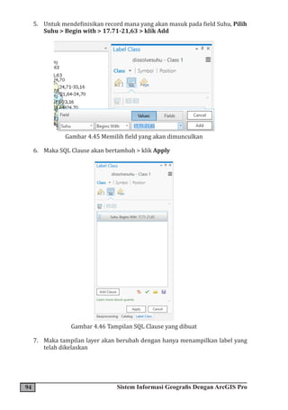 94 Sistem Informasi Geografis Dengan ArcGIS Pro
5. Untuk mendefinisikan record mana yang akan masuk pada field Suhu, Pilih
Suhu > Begin with > 17.71-21,63 > klik Add
Gambar 4.45 Memilih field yang akan dimunculkan
6. Maka SQL Clause akan bertambah > klik Apply
Gambar 4.46 Tampilan SQL Clause yang dibuat
7. Maka tampilan layer akan berubah dengan hanya menampilkan label yang
telah dikelaskan
 