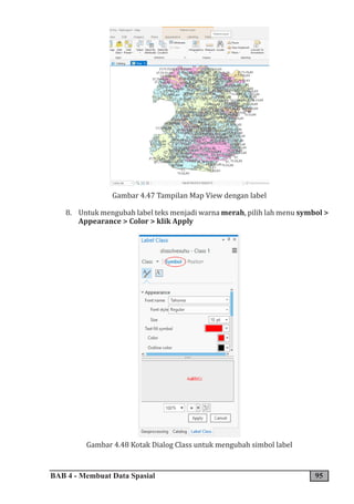 BAB 4 - Membuat Data Spasial 95
Gambar 4.47 Tampilan Map View dengan label
8. Untuk mengubah label teks menjadi warna merah, pilih lah menu symbol >
Appearance > Color > klik Apply
Gambar 4.48 Kotak Dialog Class untuk mengubah simbol label
 