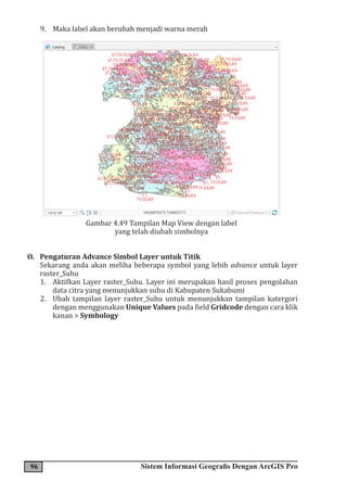 96 Sistem Informasi Geografis Dengan ArcGIS Pro
9. Maka label akan berubah menjadi warna merah
Gambar 4.49 Tampilan Map View dengan label
yang telah diubah simbolnya
O. Pengaturan Advance Simbol Layer untuk Titik
Sekarang anda akan meliha beberapa symbol yang lebih advance untuk layer
raster_Suhu
1. Aktifkan Layer raster_Suhu. Layer ini merupakan hasil proses pengolahan
data citra yang menunjukkan suhu di Kabupaten Sukabumi
2. Ubah tampilan layer raster_Suhu untuk menunjukkan tampilan katergori
dengan menggunakan Unique Values pada field Gridcode dengan cara klik
kanan > Symbology
 