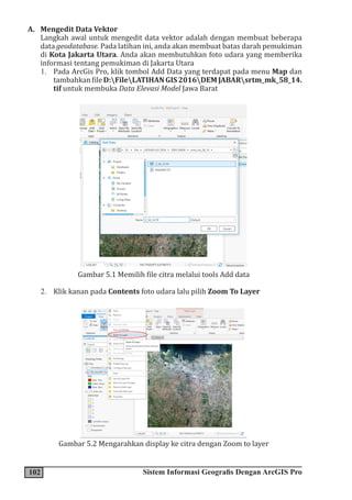 102 Sistem Informasi Geografis Dengan ArcGIS Pro
A. Mengedit Data Vektor
Langkah awal untuk mengedit data vektor adalah dengan membuat beberapa
data geodatabase. Pada latihan ini, anda akan membuat batas darah pemukiman
di Kota Jakarta Utara. Anda akan membutuhkan foto udara yang memberika
informasi tentang pemukiman di Jakarta Utara
1. Pada ArcGis Pro, klik tombol Add Data yang terdapat pada menu Map dan
tambahkanfileD:FileLATIHANGIS2016DEMJABARsrtm_mk_58_14.
tif untuk membuka Data Elevasi Model Jawa Barat
Gambar 5.1 Memilih file citra melalui tools Add data
2. Klik kanan pada Contents foto udara lalu pilih Zoom To Layer
Gambar 5.2 Mengarahkan display ke citra dengan Zoom to layer
 