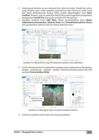 BAB 5 - Mengedit Data Vektor 103
3. Sekarang perhatikan secara seksama foto udara tersebut. Untuk foto udara
yang berjenis spot, maka tampilan pemukiman akan berwarna pink cerah
dan dapat diinterpretasi dengan lebih mudah dibandingkan jenis Citra
Landsat. Namun, saat ini anda akan lebih fokus pada bagaimana pengeditan
penggunaan ArcGIS Pro dari pada menjadi ahli interpretasi.
4. Gunakan kembali tools Add Data dalam menambahkan layer Batas
Administrasi kecamatan Jakarta Utara dan Pemukiman Jakarta Utara
dari geodatabase Jakarta utara ke dalam dokumen peta
Gambar 5.3 Memilih file shp Pemukiman melalui tools Add Data
5. Untuk mempermudah membedakan polygon batas administrasi kecamatan
dengan pemukiman, ubahlah symbol Adiministrasikecamatan_AR_25K
menjadi Extent hollow Wide
Gambar 5.4 Mengatur layer menjadi tampilan hollow
6. Perbesar tampilan pada salah satu area pemukiman
 
