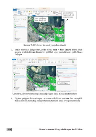 104 Sistem Informasi Geografis Dengan ArcGIS Pro
Gambar 5.5 Perbesar ke areal yang akan di edit
7. Untuk memulai pengeditan, pada menu Edit > Klik Create maka akan
muncul jendela Create Feature > pilihlah layer pemukiman > pilih Tools
Polygon
Gambar 5.6 Beberapa tools pada edit polygon pada menu create feature
8. Digitasi polygon baru dengan cara menambahkan verteks dan mengklik
dua kali untuk menutup polygon tersebut (mulai pada area pemukiman)
 