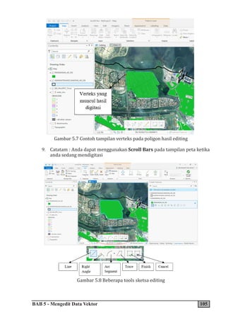 BAB 5 - Mengedit Data Vektor 105
Gambar 5.7 Contoh tampilan verteks pada poligon hasil editing
9. Catatam : Anda dapat menggunakan Scroll Bars pada tampilan peta ketika
anda sedang mendigitasi
Gambar 5.8 Beberapa tools sketsa editing
 