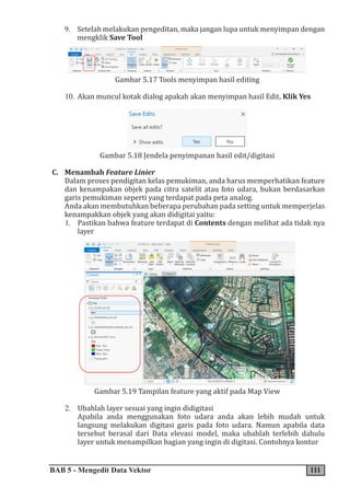 BAB 5 - Mengedit Data Vektor 111
9. Setelah melakukan pengeditan, maka jangan lupa untuk menyimpan dengan
mengklik Save Tool
Gambar 5.17 Tools menyimpan hasil editing
10. Akan muncul kotak dialog apakah akan menyimpan hasil Edit, Klik Yes
Gambar 5.18 Jendela penyimpanan hasil edit/digitasi
C. Menambah Feature Linier
Dalam proses pendigitan kelas pemukiman, anda harus memperhatikan feature
dan kenampakan objek pada citra satelit atau foto udara, bukan berdasarkan
garis pemukiman seperti yang terdapat pada peta analog.
Anda akan membutuhkan beberapa perubahan pada setting untuk memperjelas
kenampakkan objek yang akan didigitai yaitu:
1. Pastikan bahwa feature terdapat di Contents dengan melihat ada tidak nya
layer
Gambar 5.19 Tampilan feature yang aktif pada Map View
2. Ubahlah layer sesuai yang ingin didigitasi
Apabila anda menggunakan foto udara anda akan lebih mudah untuk
langsung melakukan digitasi garis pada foto udara. Namun apabila data
tersebut berasal dari Data elevasi model, maka ubahlah terlebih dahulu
layer untuk menampilkan bagian yang ingin di digitasi. Contohnya kontur
 