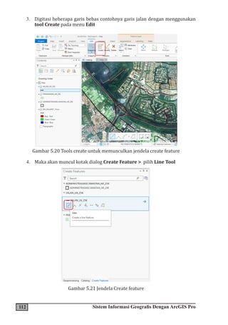 112 Sistem Informasi Geografis Dengan ArcGIS Pro
3. Digitasi beberapa garis bebas contohnya garis jalan dengan menggunakan
tool Create pada menu Edit
Gambar 5.20 Tools create untuk memunculkan jendela create feature
4. Maka akan muncul kotak dialog Create Feature > pilih Line Tool
Gambar 5.21 Jendela Create feature
 