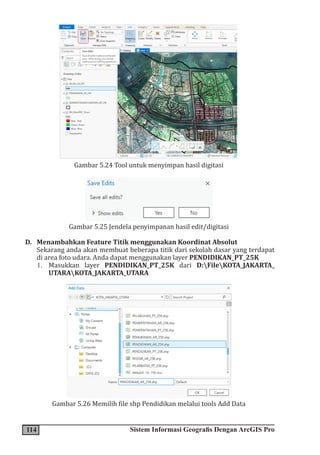 114 Sistem Informasi Geografis Dengan ArcGIS Pro
Gambar 5.24 Tool untuk menyimpan hasil digitasi
Gambar 5.25 Jendela penyimpanan hasil edit/digitasi
D. Menambahkan Feature Titik menggunakan Koordinat Absolut
Sekarang anda akan membuat beberapa titik dari sekolah dasar yang terdapat
di area foto udara. Anda dapat menggunakan layer PENDIDIKAN_PT_25K
1. Masukkan layer PENDIDIKAN_PT_25K dari D:FileKOTA_JAKARTA_
UTARAKOTA_JAKARTA_UTARA
Gambar 5.26 Memilih file shp Pendidikan melalui tools Add Data
 