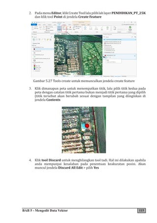 BAB 5 - Mengedit Data Vektor 115
2. PadamenuEditor,klikCreateToollalupilihlahlayerPENDIDIKAN_PT_25K
dan klik tool Point di jendela Create Feature

Gambar 5.27 Tools create untuk memunculkan jendela create feature
3. Klik dimanapun peta untuk menempatkan titik, lalu pilih titik kedua pada
peta dengan catatan titik pertama bukan menjadi titik pertama yang dipilih
(titik tersebut akan berubah sesuai dengan tampilan yang diinginkan di
jendela Contents
4. Klik tool Discard untuk menghilangkan tool tadi. Hal ini dilakukan apabila
anda mempunyai kesalahan pada penentuan keakuratan posisi. Akan
muncul jendela Discard All Edit > pilih Yes
 