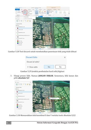 116 Sistem Informasi Geografis Dengan ArcGIS Pro
Gambar 5.28 Tool discard untuk membatalkan penentuan titik yang telah dibuat
Gambar 5.29 Jendela pembatalan hasil edit/digitasi
5. Ulangi proses Edit. Namun JANGAN DIKLIK. Sementara, klik kanan dan
pilih absolute X,Y
Gambar 5.30 Memasukkan titik koordinat X dan Y melalui tools Absolute X,Y,Z
 